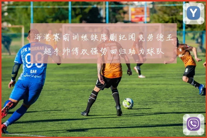 海港赛前训练缺席蒯纪闻克劳德王燊超李帅傅欢强势回归助力球队