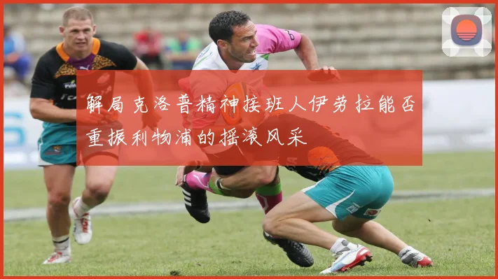 解局克洛普精神接班人伊劳拉能否重振利物浦的摇滚风采