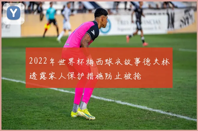 2022年世界杯梅西球衣故事德夫林透露家人保护措施防止被抢
