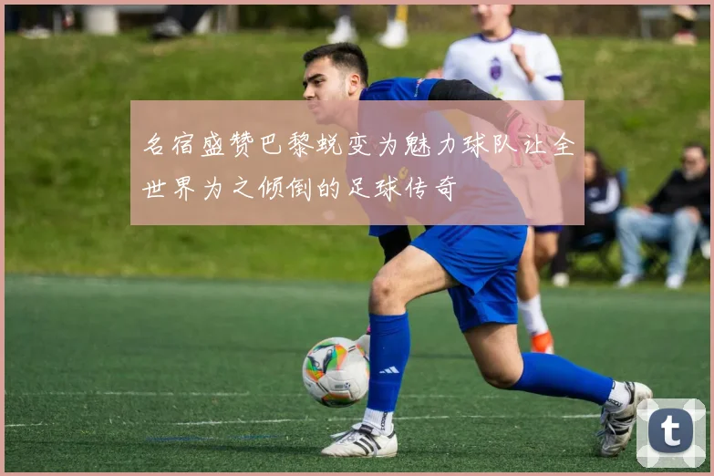 名宿盛赞巴黎蜕变为魅力球队让全世界为之倾倒的足球传奇