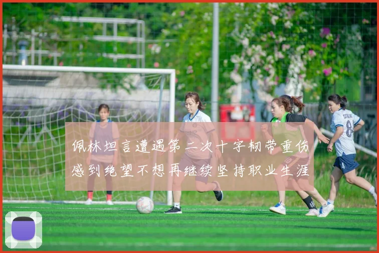 佩林坦言遭遇第二次十字韧带重伤感到绝望不想再继续坚持职业生涯