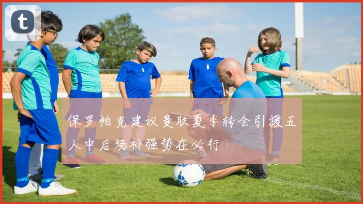 保罗帕克建议曼联夏季转会引援五人中后场补强势在必行