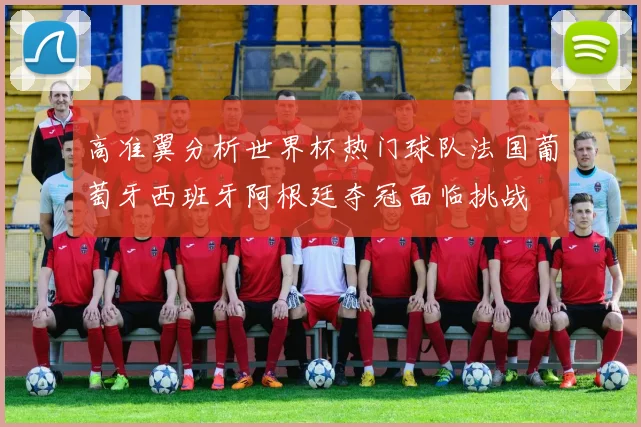 高准翼分析世界杯热门球队法国葡萄牙西班牙阿根廷夺冠面临挑战