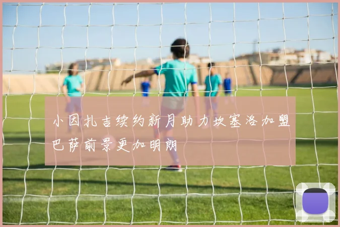 小因扎吉续约新月助力坎塞洛加盟巴萨前景更加明朗