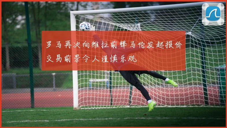 罗马再次向维拉前锋马伦发起报价交易前景令人谨慎乐观