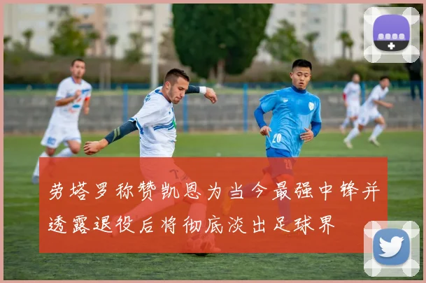 劳塔罗称赞凯恩为当今最强中锋并透露退役后将彻底淡出足球界