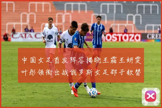 中国女足首发阵容揭晓王霜王妍雯叶彤领衔出战俄罗斯女足邵子钦替补待命