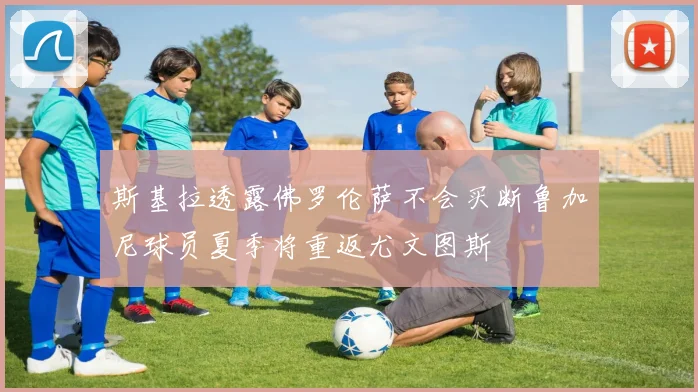 斯基拉透露佛罗伦萨不会买断鲁加尼球员夏季将重返尤文图斯