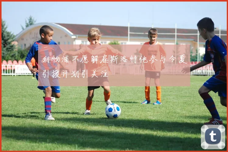 利物浦不愿解雇斯洛特他参与今夏引援计划引关注