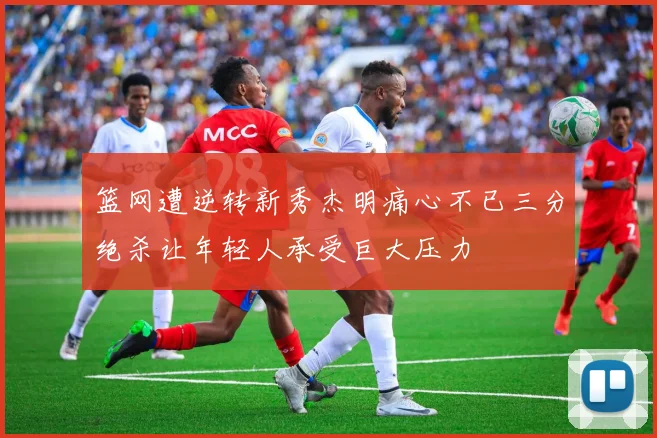 篮网遭逆转新秀杰明痛心不已三分绝杀让年轻人承受巨大压力