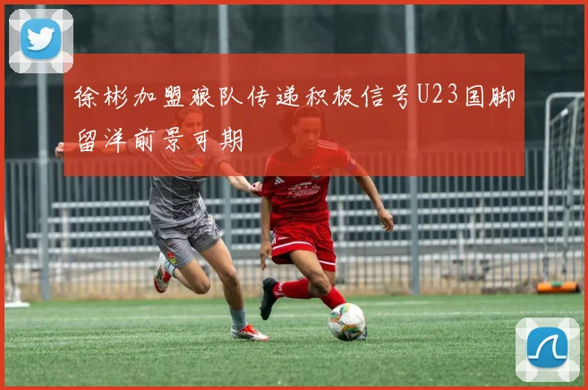 徐彬加盟狼队传递积极信号U23国脚留洋前景可期
